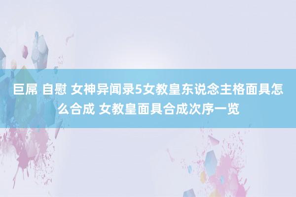 巨屌 自慰 女神异闻录5女教皇东说念主格面具怎么合成 女教皇面具合成次序一览