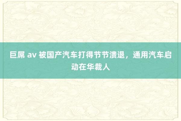 巨屌 av 被国产汽车打得节节溃退，通用汽车启动在华裁人