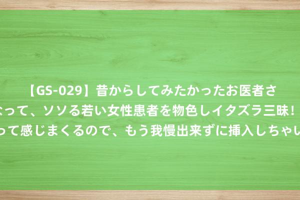 【GS-029】昔からしてみたかったお医者さんゴッコ ニセ医者になって、ソソる若い女性患者を物色しイタズラ三昧！パンツにシミまで作って感じまくるので、もう我慢出来ずに挿入しちゃいました。ああ、昔から憧れていたお医者さんゴッコをついに達成！ “小孩”曾卓君，跑赢了技巧