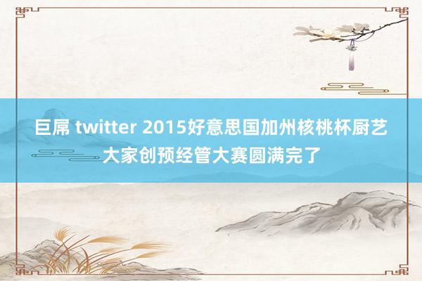 巨屌 twitter 2015好意思国加州核桃杯厨艺大家创预经管大赛圆满完了