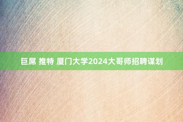 巨屌 推特 厦门大学2024大哥师招聘谋划