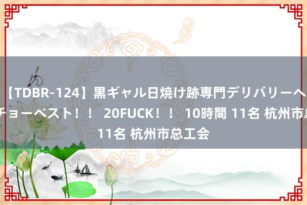 【TDBR-124】黒ギャル日焼け跡専門デリバリーヘルス チョーベスト！！ 20FUCK！！ 10時間 11名 杭州市总工会