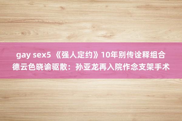 gay sex5 《强人定约》10年别传诠释组合德云色晓谕驱散：孙亚龙再入院作念支架手术