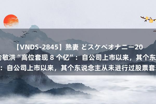 【VNDS-2845】熟妻 どスケベオナニー20連発！！ 东方甄选申报俞敏洪“高位套现 8 个亿”：自公司上市以来，其个东说念主从未进行过股票套现