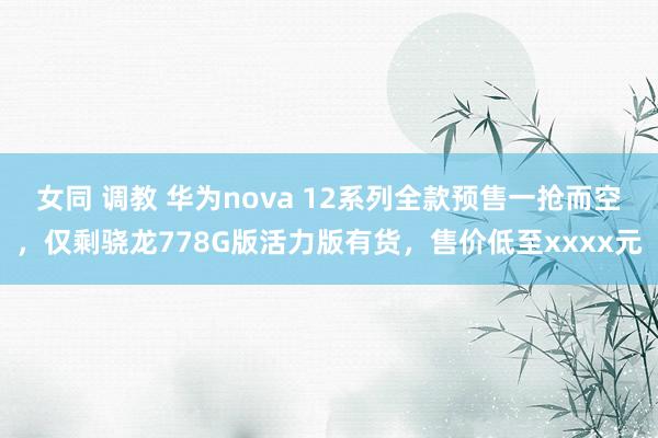 女同 调教 华为nova 12系列全款预售一抢而空，仅剩骁龙778G版活力版有货，售价低至xxxx元