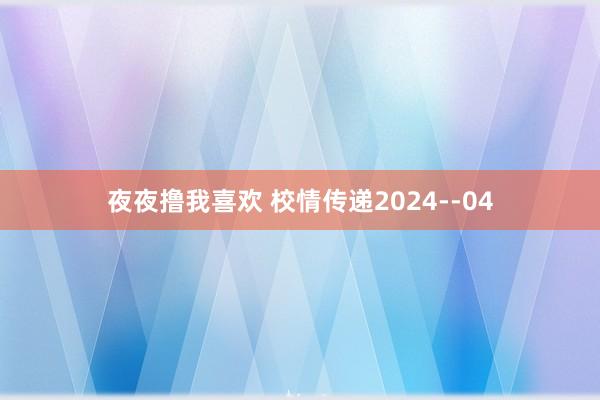 夜夜撸我喜欢 校情传递2024--04