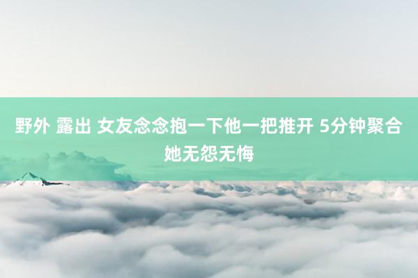 野外 露出 女友念念抱一下他一把推开 5分钟聚合她无怨无悔