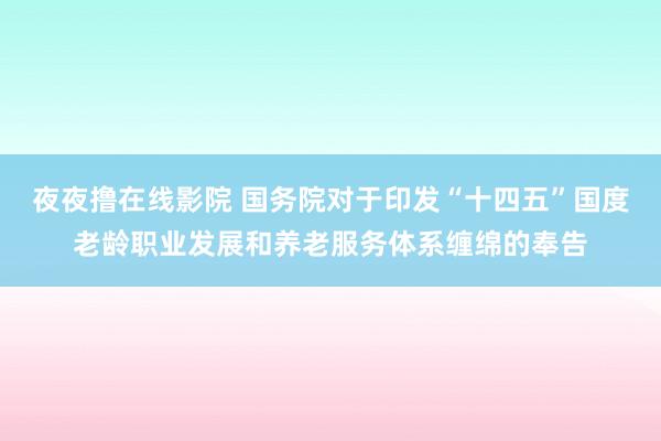 夜夜撸在线影院 国务院对于印发“十四五”国度老龄职业发展和养老服务体系缠绵的奉告