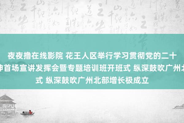 夜夜撸在线影院 花王人区举行学习贯彻党的二十届三中全会精神首场宣讲发挥会暨专题培训班开班式 纵深鼓吹广州北部增长极成立