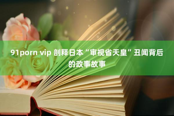 91porn vip 剖释日本“审视省天皇”丑闻背后的政事故事