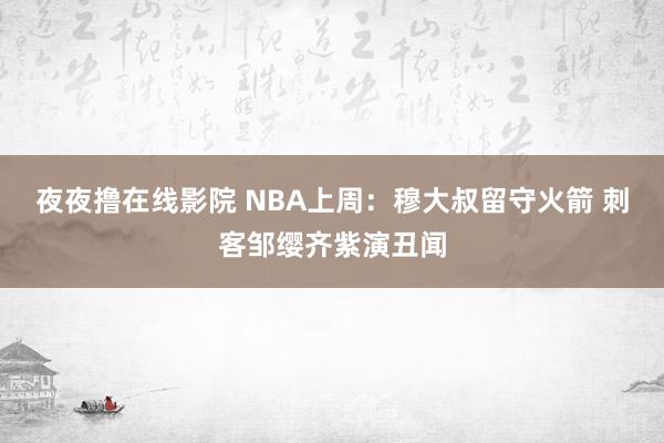 夜夜撸在线影院 NBA上周：穆大叔留守火箭 刺客邹缨齐紫演丑闻