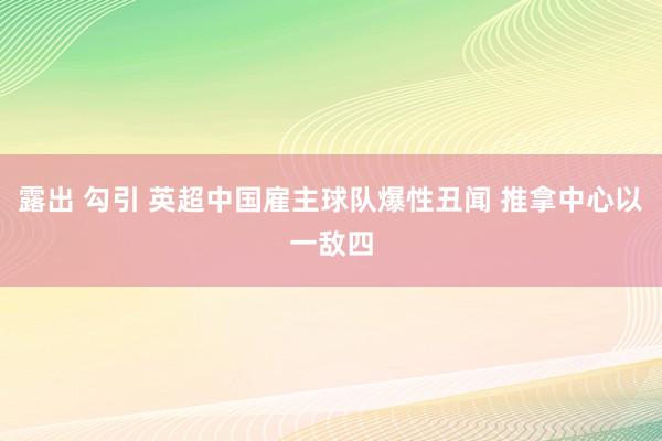 露出 勾引 英超中国雇主球队爆性丑闻 推拿中心以一敌四