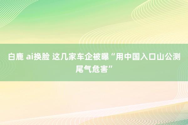 白鹿 ai换脸 这几家车企被曝“用中国入口山公测尾气危害”