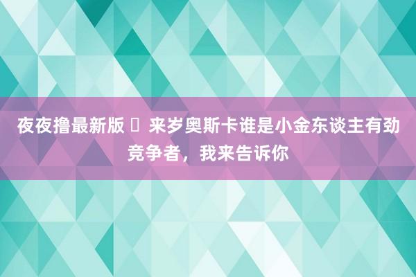 夜夜撸最新版 ​来岁奥斯卡谁是小金东谈主有劲竞争者，我来告诉你