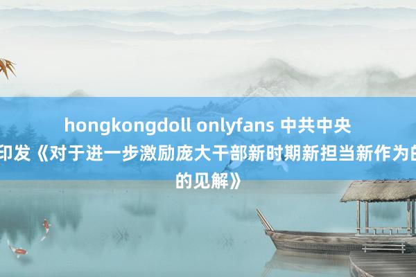 hongkongdoll onlyfans 中共中央办公厅印发《对于进一步激励庞大干部新时期新担当新作为的见解》