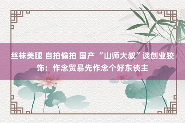 丝袜美腿 自拍偷拍 国产 “山师大叔”谈创业狡饰：作念贸易先作念个好东谈主