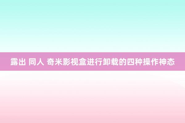 露出 同人 奇米影视盒进行卸载的四种操作神态