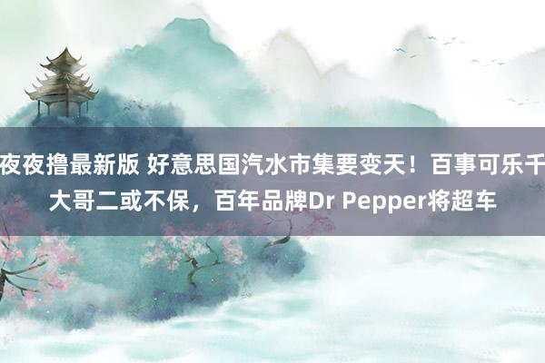 夜夜撸最新版 好意思国汽水市集要变天！百事可乐千大哥二或不保，百年品牌Dr Pepper将超车