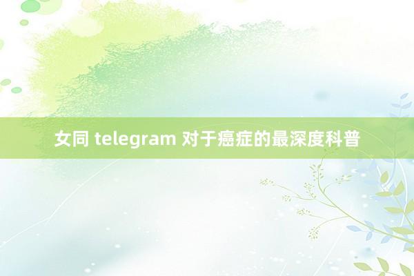 女同 telegram 对于癌症的最深度科普