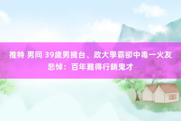 推特 男同 39歲男擁台、政大學霸卻中毒一火　友悲悼：百年難得行銷鬼才