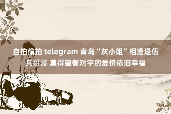 自拍偷拍 telegram 青岛“灰小姐”相逢退伍兵哥哥 莫得望衡对宇的爱情依旧幸福