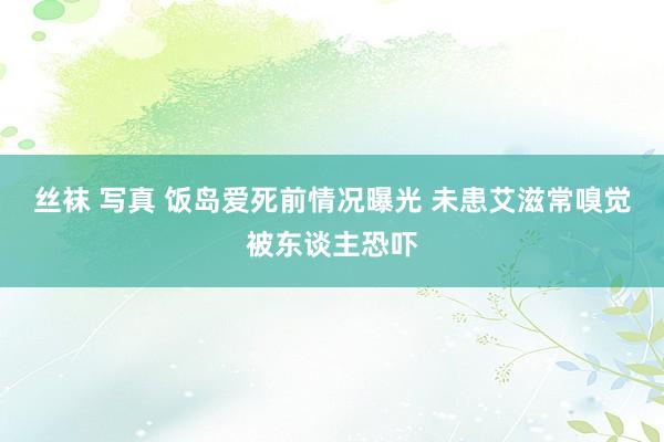 丝袜 写真 饭岛爱死前情况曝光 未患艾滋常嗅觉被东谈主恐吓