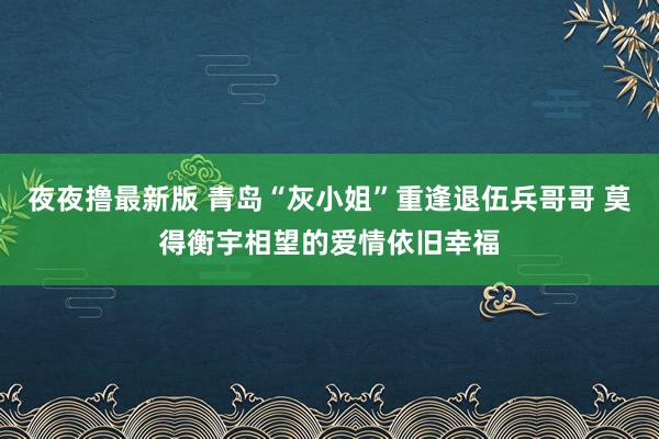 夜夜撸最新版 青岛“灰小姐”重逢退伍兵哥哥 莫得衡宇相望的爱情依旧幸福