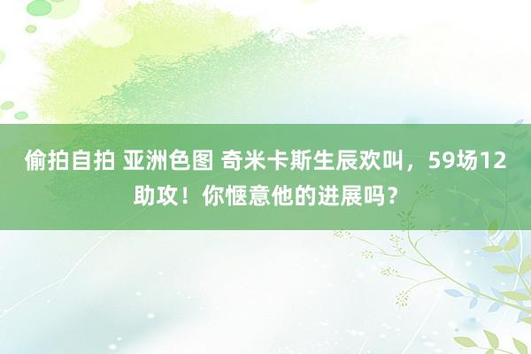 偷拍自拍 亚洲色图 奇米卡斯生辰欢叫，59场12助攻！你惬意他的进展吗？