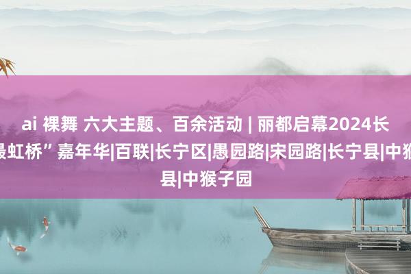 ai 裸舞 六大主题、百余活动 | 丽都启幕2024长宁“最虹桥”嘉年华|百联|长宁区|愚园路|宋园路|长宁县|中猴子园