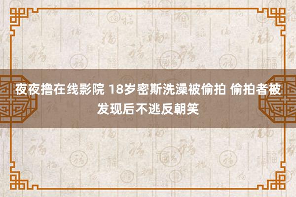 夜夜撸在线影院 18岁密斯洗澡被偷拍 偷拍者被发现后不逃反朝笑