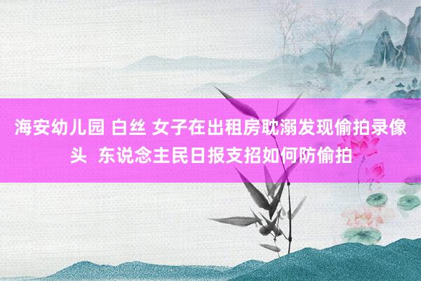 海安幼儿园 白丝 女子在出租房耽溺发现偷拍录像头  东说念主民日报支招如何防偷拍