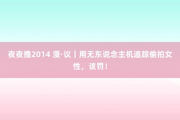 夜夜撸2014 漫·议｜用无东说念主机追踪偷拍女性，该罚！