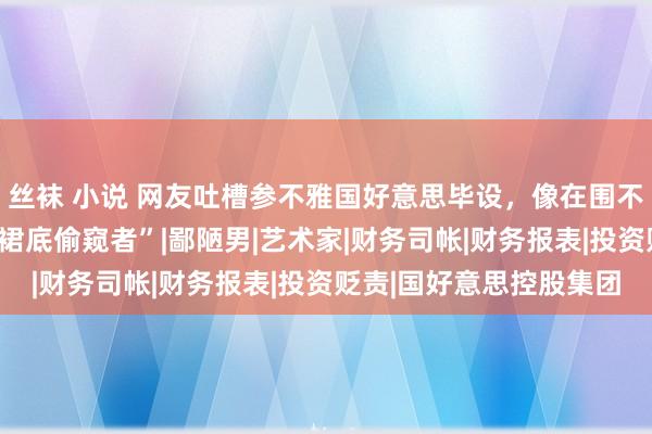 丝袜 小说 网友吐槽参不雅国好意思毕设，像在围不雅女生上茅厕，反成“裙底偷窥者”|鄙陋男|艺术家|财务司帐|财务报表|投资贬责|国好意思控股集团