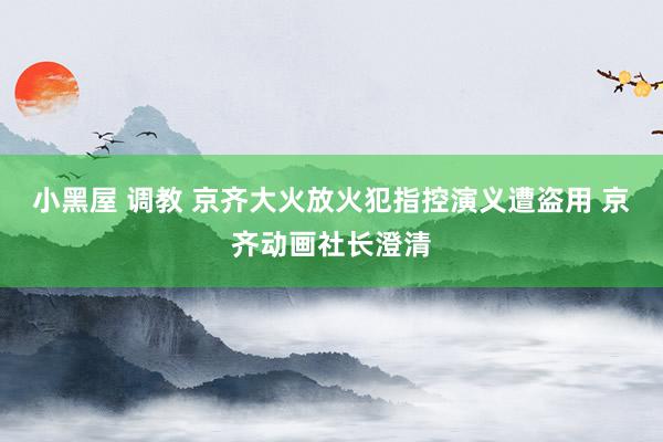 小黑屋 调教 京齐大火放火犯指控演义遭盗用 京齐动画社长澄清