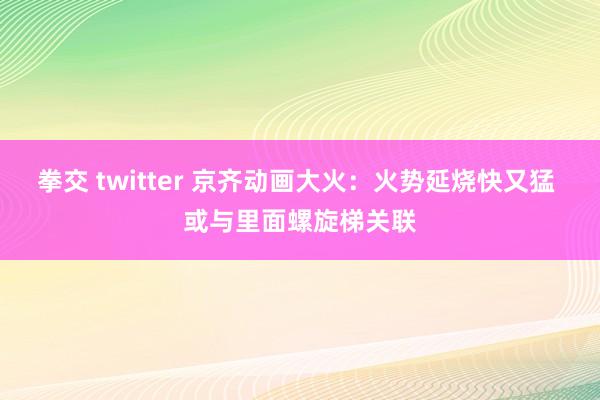 拳交 twitter 京齐动画大火：火势延烧快又猛 或与里面螺旋梯关联