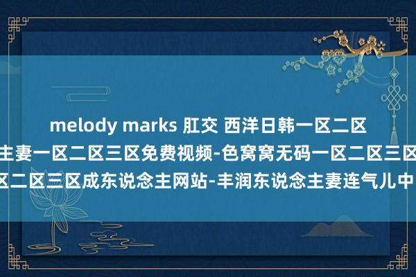 melody marks 肛交 西洋日韩一区二区三区视频播放-无码东说念主妻一区二区三区免费视频-色窝窝无码一区二区三区成东说念主网站-丰润东说念主妻连气儿中出中翰墨幕在线