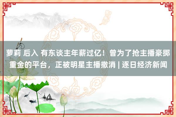 萝莉 后入 有东谈主年薪过亿！曾为了抢主播豪掷重金的平台，正被明星主播撤消 | 逐日经济新闻