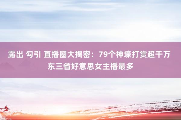 露出 勾引 直播圈大揭密：79个神壕打赏超千万 东三省好意思女主播最多