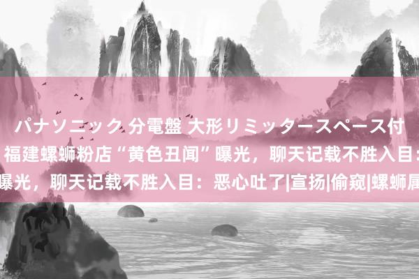 パナソニック 分電盤 大形リミッタースペース付 露出・半埋込両用形 福建螺蛳粉店“黄色丑闻”曝光，聊天记载不胜入目：恶心吐了|宣扬|偷窥|螺蛳属