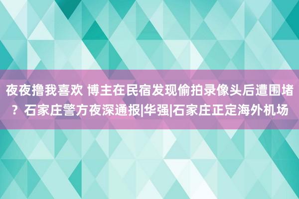 夜夜撸我喜欢 博主在民宿发现偷拍录像头后遭围堵？石家庄警方夜深通报|华强|石家庄正定海外机场