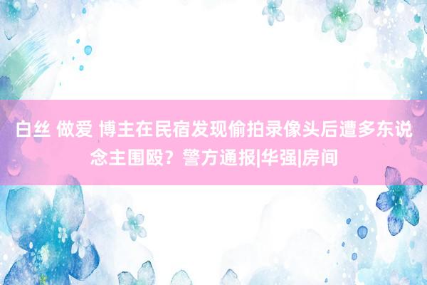 白丝 做爱 博主在民宿发现偷拍录像头后遭多东说念主围殴？警方通报|华强|房间