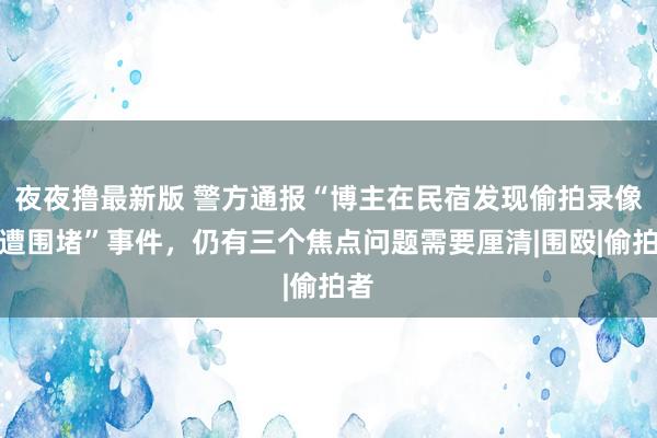 夜夜撸最新版 警方通报“博主在民宿发现偷拍录像头遭围堵”事件，仍有三个焦点问题需要厘清|围殴|偷拍者