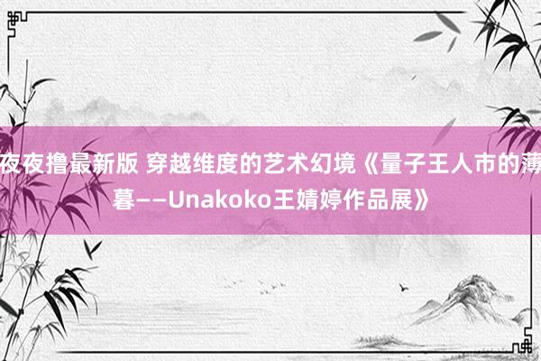 夜夜撸最新版 穿越维度的艺术幻境《量子王人市的薄暮——Unakoko王婧婷作品展》