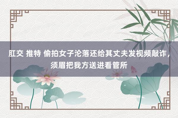 肛交 推特 偷拍女子沦落还给其丈夫发视频敲诈，须眉把我方送进看管所