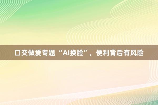 口交做爱专题 “AI换脸”，便利背后有风险