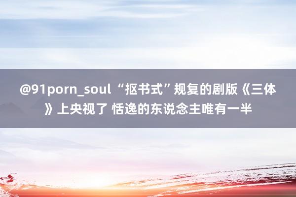 @91porn_soul “抠书式”规复的剧版《三体》上央视了 恬逸的东说念主唯有一半