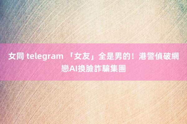 女同 telegram 「女友」全是男的！　港警偵破網戀AI換臉詐騙集團