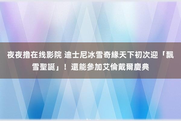 夜夜撸在线影院 迪士尼冰雪奇緣天下初次迎「飄雪聖誕」！還能參加艾倫戴爾慶典