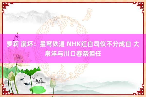 萝莉 崩坏：星穹铁道 NHK红白司仪不分成白 大泉洋与川口春奈担任