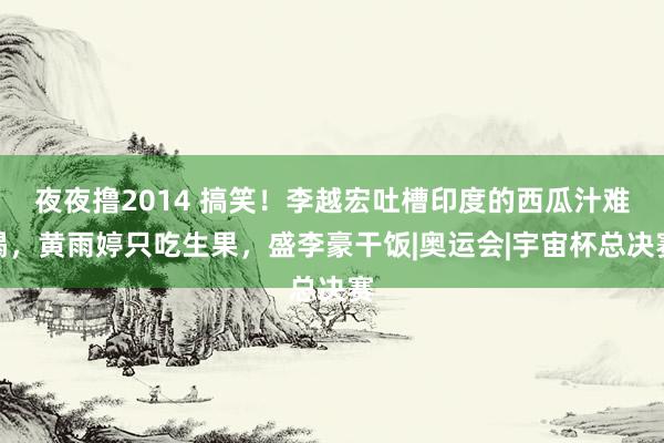 夜夜撸2014 搞笑！李越宏吐槽印度的西瓜汁难喝，黄雨婷只吃生果，盛李豪干饭|奥运会|宇宙杯总决赛